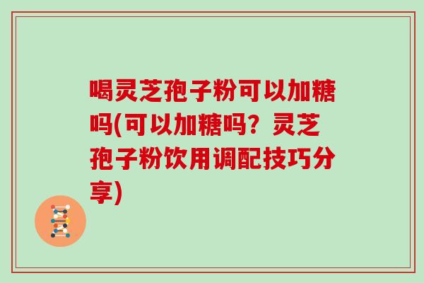 喝灵芝孢子粉可以加糖吗(可以加糖吗？灵芝孢子粉饮用调配技巧分享)