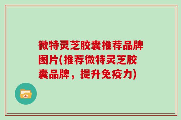 微特灵芝胶囊推荐品牌图片(推荐微特灵芝胶囊品牌，提升免疫力)