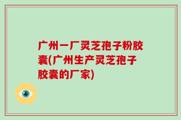 广州一厂灵芝孢子粉胶囊(广州生产灵芝孢子胶囊的厂家)
