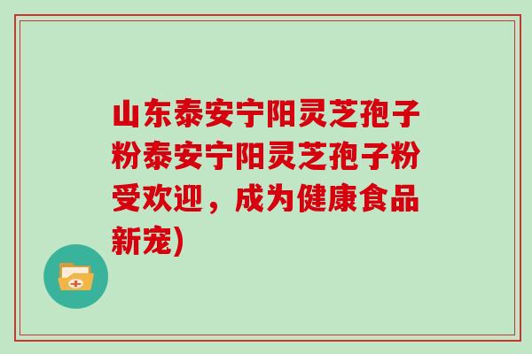 山东泰安宁阳灵芝孢子粉泰安宁阳灵芝孢子粉受欢迎，成为健康食品新宠)