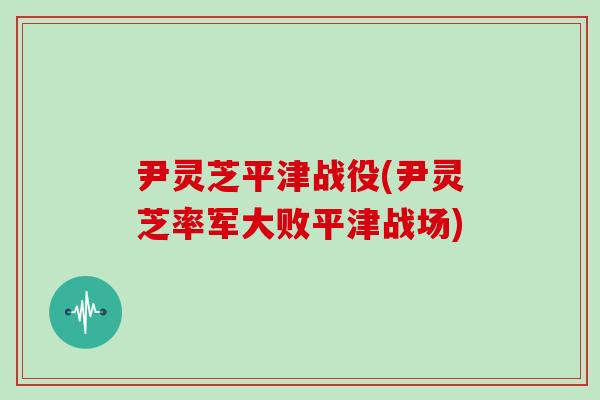 尹灵芝平津战役(尹灵芝率军大败平津战场)