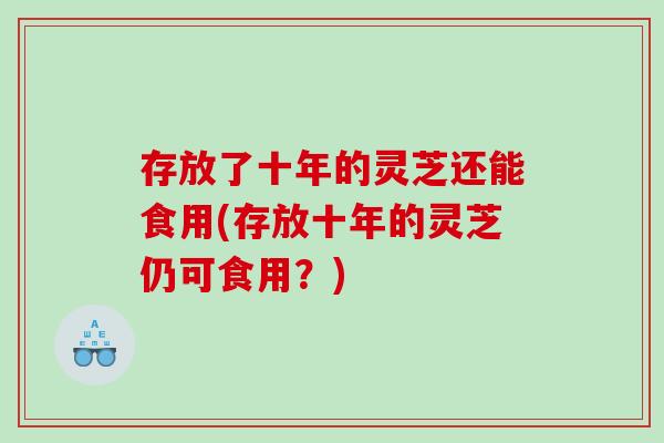 存放了十年的灵芝还能食用(存放十年的灵芝仍可食用？)