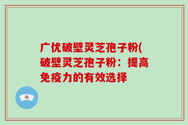广优破壁灵芝孢子粉(破壁灵芝孢子粉：提高免疫力的有效选择