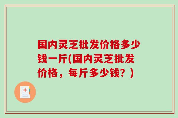 国内灵芝批发价格多少钱一斤(国内灵芝批发价格，每斤多少钱？)