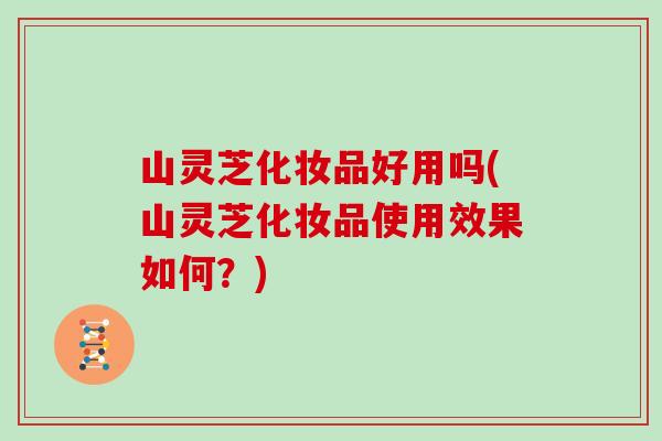 山灵芝化妆品好用吗(山灵芝化妆品使用效果如何？)