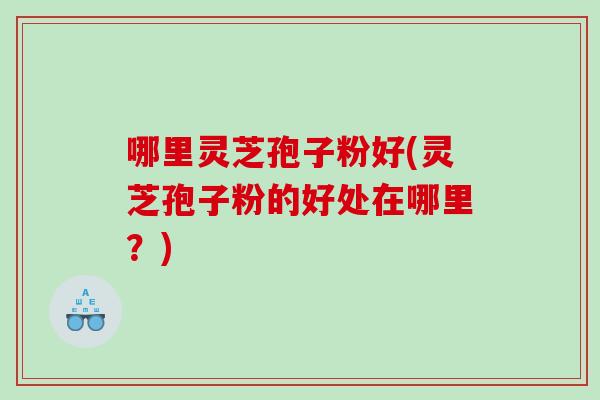 哪里灵芝孢子粉好(灵芝孢子粉的好处在哪里？)