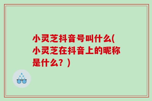 小灵芝抖音号叫什么(小灵芝在抖音上的昵称是什么?) 小灵芝抖音号叫什么(小灵芝在抖音上的昵称是什么?)
