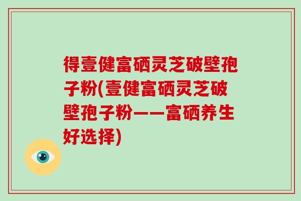 得壹健富硒灵芝破壁孢子粉(壹健富硒灵芝破壁孢子粉——富硒养生好选择)