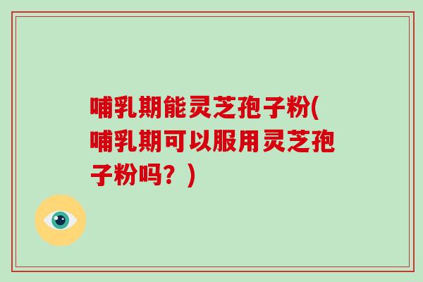 哺乳期能灵芝孢子粉(哺乳期可以服用灵芝孢子粉吗？)