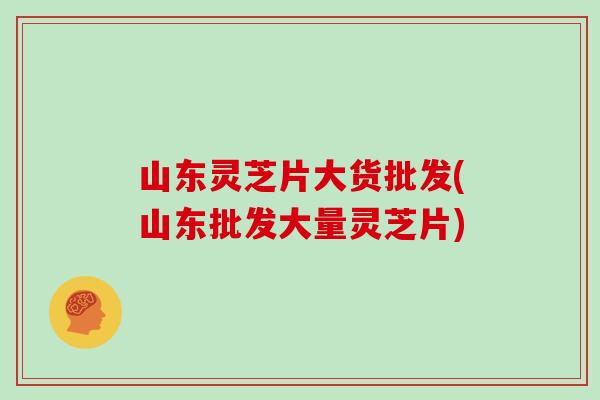 山东灵芝片大货批发(山东批发大量灵芝片) 山东灵芝片大货批发(山东批发大量灵芝片)