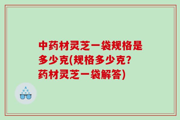 材灵芝一袋规格是多少克(规格多少克？药材灵芝一袋解答)