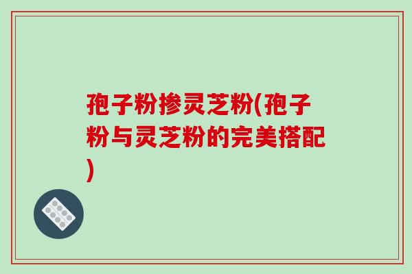 孢子粉掺灵芝粉(孢子粉与灵芝粉的完美搭配) 孢子粉掺灵芝粉(孢子粉与灵芝粉的完美搭配)