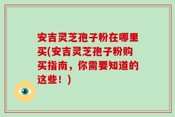 安吉灵芝孢子粉在哪里买(安吉灵芝孢子粉购买指南，你需要知道的这些！)
