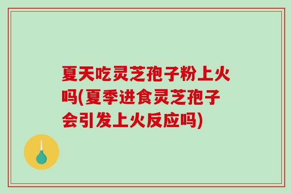 夏天吃灵芝孢子粉上火吗(夏季进食灵芝孢子会引发上火反应吗)