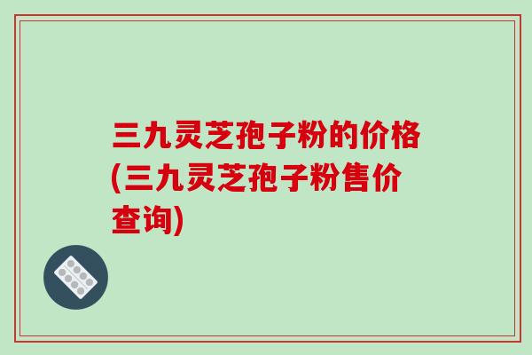 三九灵芝孢子粉的价格(三九灵芝孢子粉售价查询)