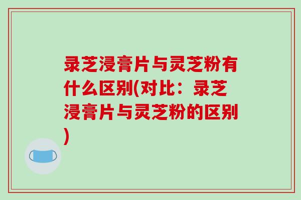 录芝浸膏片与灵芝粉有什么区别(对比:录芝浸膏片与灵芝粉的区别) 录芝浸膏片与灵芝粉有什么区别(对比:录芝浸膏片与灵芝粉的区别)