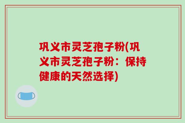 巩义市灵芝孢子粉(巩义市灵芝孢子粉：保持健康的天然选择)