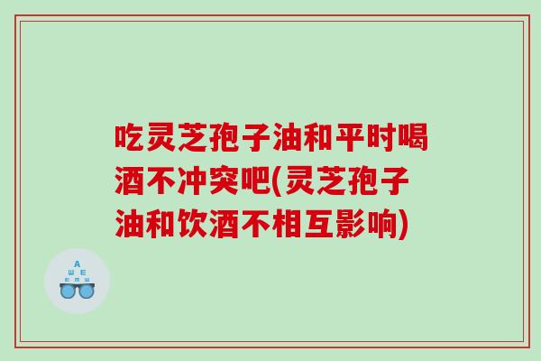 吃灵芝孢子油和平时喝酒不冲突吧(灵芝孢子油和饮酒不相互影响) 吃灵芝孢子油和平时喝酒不冲突吧(灵芝孢子油和饮酒不相互影响)