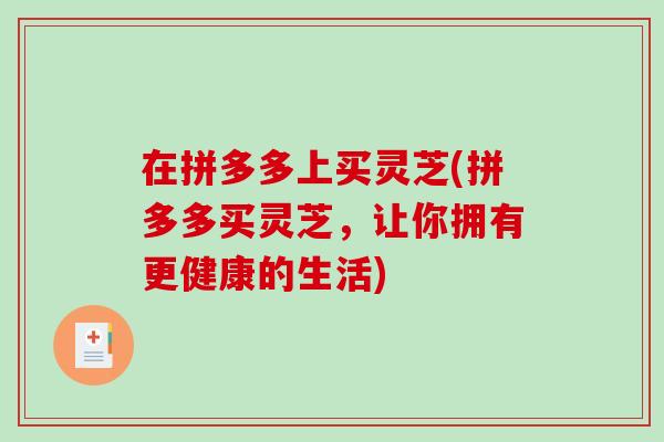 在拼多多上买灵芝(拼多多买灵芝，让你拥有更健康的生活)