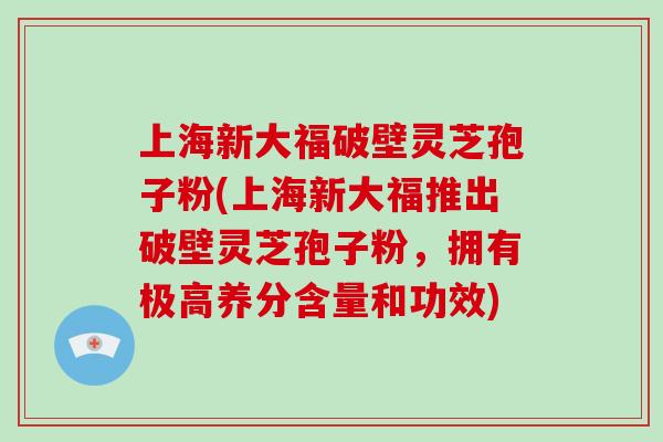 上海新大福破壁灵芝孢子粉(上海新大福推出破壁灵芝孢子粉，拥有极高养分含量和功效)