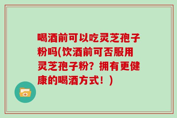 喝酒前可以吃灵芝孢子粉吗(饮酒前可否服用灵芝孢子粉？拥有更健康的喝酒方式！)