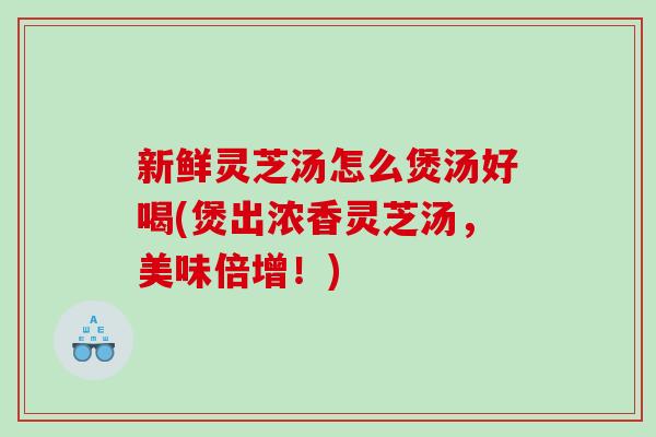 新鲜灵芝汤怎么煲汤好喝(煲出浓香灵芝汤，美味倍增！)