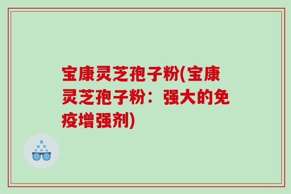 宝康灵芝孢子粉(宝康灵芝孢子粉:强大的免疫增强剂) 宝康灵芝孢子粉(宝康灵芝孢子粉:强大的免疫增强剂)