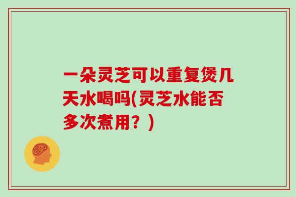 一朵灵芝可以重复煲几天水喝吗(灵芝水能否多次煮用？)