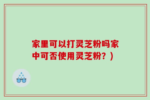 家里可以打灵芝粉吗家中可否使用灵芝粉？)