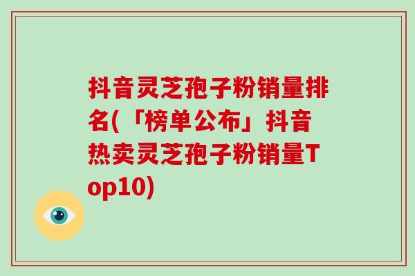 抖音灵芝孢子粉销量排名(「榜单公布」抖音热卖灵芝孢子粉销量Top10)