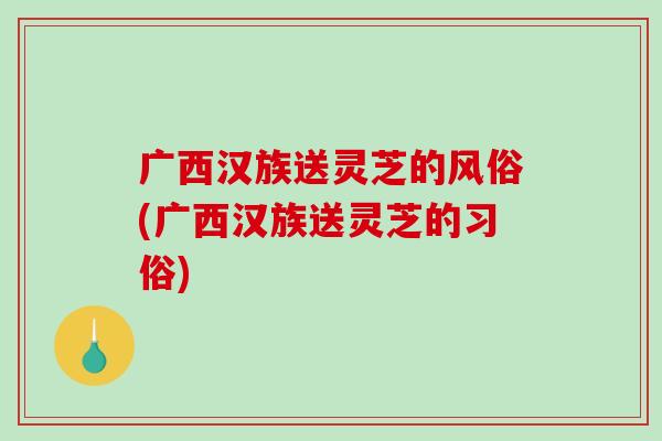 广西汉族送灵芝的风俗(广西汉族送灵芝的习俗) 广西汉族送灵芝的风俗(广西汉族送灵芝的习俗)