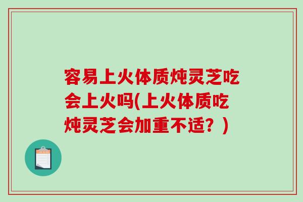 容易上火体质炖灵芝吃会上火吗(上火体质吃炖灵芝会加重不适？)
