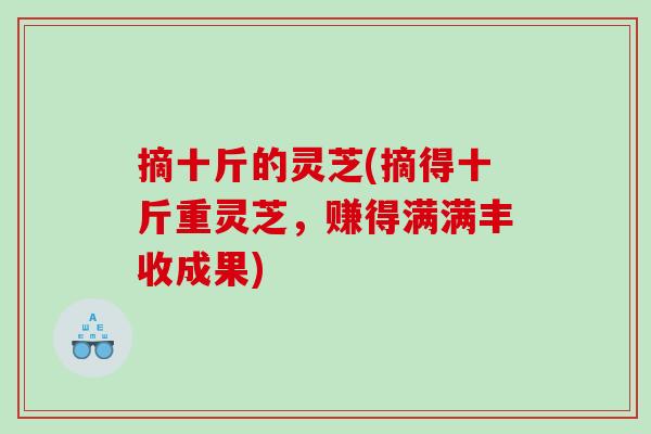 摘十斤的灵芝(摘得十斤重灵芝，赚得满满丰收成果)