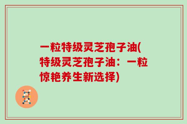 一粒特级灵芝孢子油(特级灵芝孢子油：一粒惊艳养生新选择)