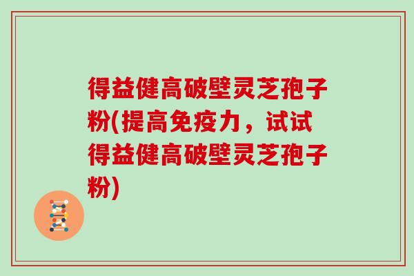 得益健高破壁灵芝孢子粉(提高免疫力，试试得益健高破壁灵芝孢子粉)