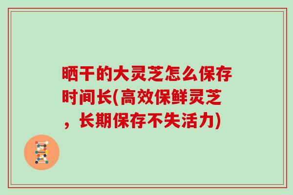 晒干的大灵芝怎么保存时间长(高效保鲜灵芝，长期保存不失活力)