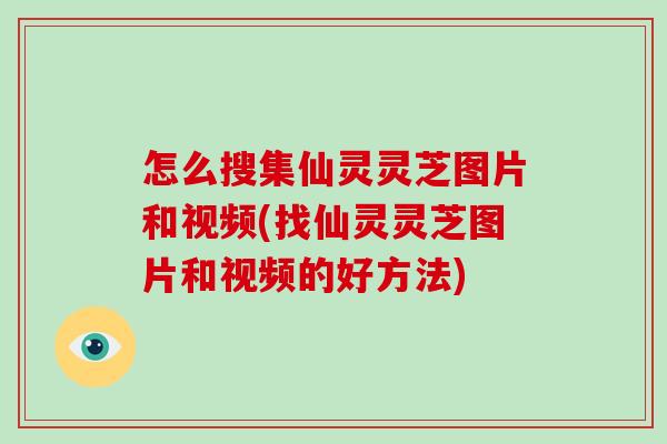 怎么搜集仙灵灵芝图片和视频(找仙灵灵芝图片和视频的好方法)
