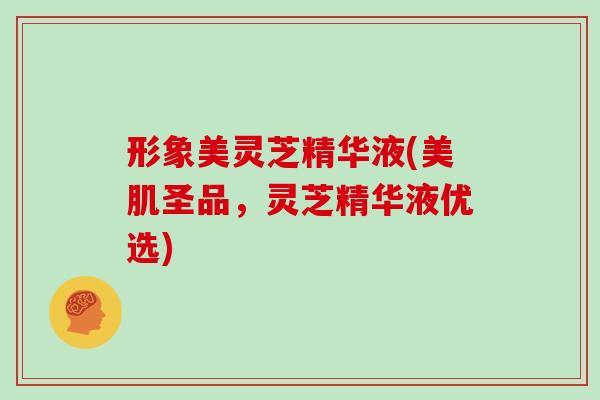 形象美灵芝精华液(美肌圣品，灵芝精华液优选)