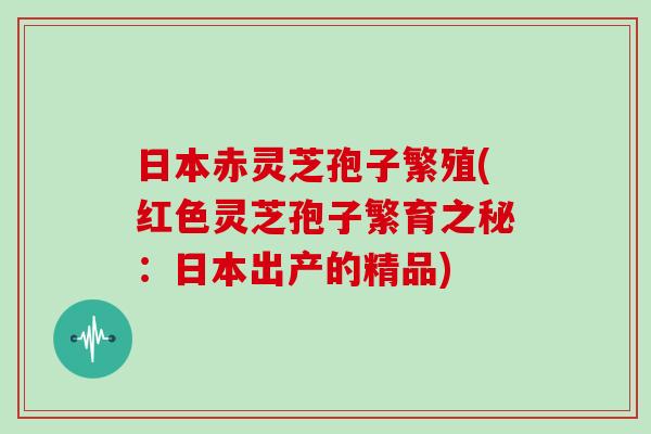 日本赤灵芝孢子繁殖(红色灵芝孢子繁育之秘：日本出产的精品)