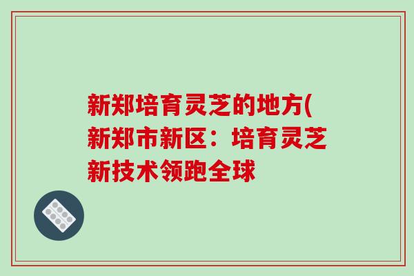 新郑培育灵芝的地方(新郑市新区:培育灵芝新技术领跑全球 新郑培育灵芝的地方(新郑市新区:培育灵芝新技术领跑全球