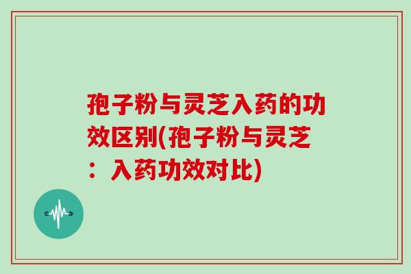 孢子粉与灵芝入药的功效区别(孢子粉与灵芝：入药功效对比)