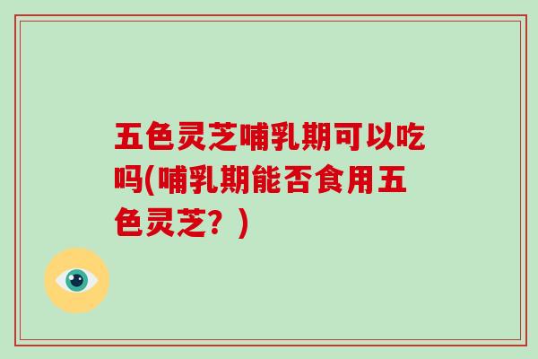 五色灵芝哺乳期可以吃吗(哺乳期能否食用五色灵芝？)