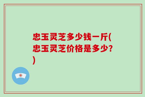 忠玉灵芝多少钱一斤(忠玉灵芝价格是多少？)