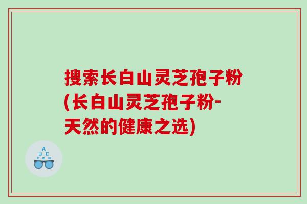 搜索长白山灵芝孢子粉(长白山灵芝孢子粉-天然的健康之选)
