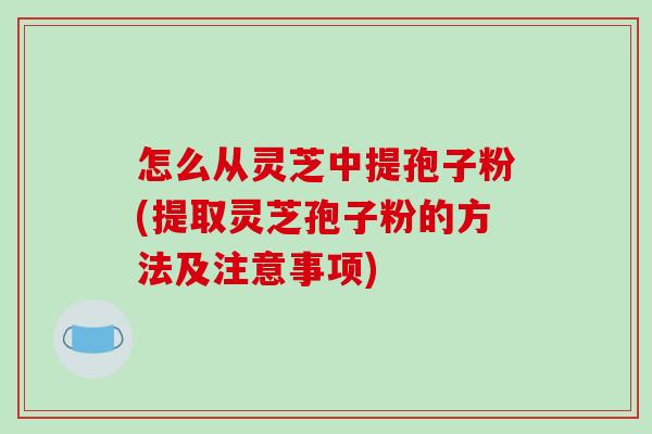 怎么从灵芝中提孢子粉(提取灵芝孢子粉的方法及注意事项)