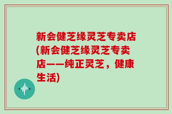 新会健芝缘灵芝专卖店(新会健芝缘灵芝专卖店——纯正灵芝，健康生活)