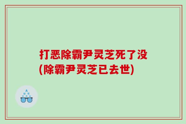 打恶除霸尹灵芝死了没(除霸尹灵芝已去世)