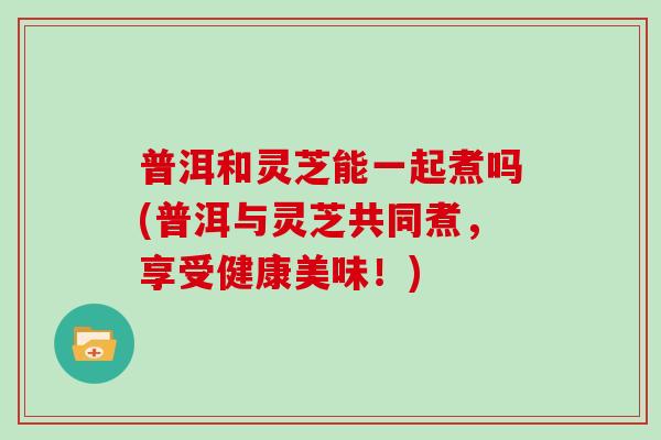 普洱和灵芝能一起煮吗(普洱与灵芝共同煮，享受健康美味！)