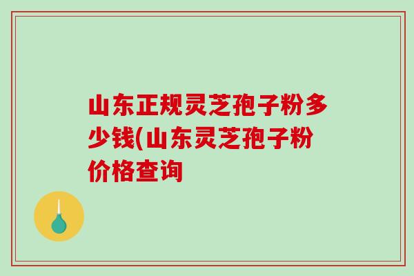 山东正规灵芝孢子粉多少钱(山东灵芝孢子粉价格查询