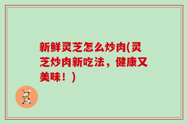 新鲜灵芝怎么炒肉(灵芝炒肉新吃法，健康又美味！)